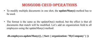 MongoDB CRUD Operations
• To modify multiple documents in one shot, the updateMany() method has to
be used.
• The format is the same as the updateOne() method, but the effect is that all
documents that match will be modified. Let’s add an organization field to all
employees using the updateMany() method:
db.employees.updateMany({}, { $set: { organization: 'MyCompany' } })
 