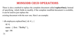 MongoDB CRUD Operations
There is also a method to replace the complete document called replaceOne(). Instead
of specifying which fields to modify, if the complete modified document is available,
it can be used to just replace the
existing document with the new one. Here’s an example:
> db.employees.replaceOne({ id: 4 }, {
id: 4,
name : { first : "Bobby" },
age : 66
});
 