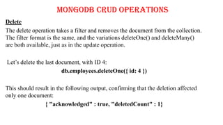 MongoDB CRUD Operations
Delete
The delete operation takes a filter and removes the document from the collection.
The filter format is the same, and the variations deleteOne() and deleteMany()
are both available, just as in the update operation.
Let’s delete the last document, with ID 4:
db.employees.deleteOne({ id: 4 })
This should result in the following output, confirming that the deletion affected
only one document:
{ "acknowledged" : true, "deletedCount" : 1}
 