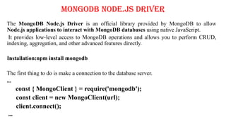 MongoDB Node.js Driver
The MongoDB Node.js Driver is an official library provided by MongoDB to allow
Node.js applications to interact with MongoDB databases using native JavaScript.
It provides low-level access to MongoDB operations and allows you to perform CRUD,
indexing, aggregation, and other advanced features directly.
Installation:npm install mongodb
The first thing to do is make a connection to the database server.
...
const { MongoClient } = require('mongodb');
const client = new MongoClient(url);
client.connect();
...
 