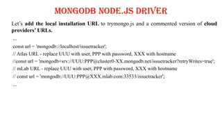 MongoDB Node.js Driver
Let’s add the local installation URL to trymongo.js and a commented version of cloud
providers’ URLs.
...
const url = 'mongodb://localhost/issuetracker';
// Atlas URL - replace UUU with user, PPP with password, XXX with hostname
//const url = 'mongodb+srv://UUU:PPP@cluster0-XX.mongodb.net/issuetracker?retryWrites=true';
// mLab URL - replace UUU with user, PPP with password, XXX with hostname
// const url = 'mongodb://UUU:PPP@XXX.mlab.com:33533/issuetracker';
...
 