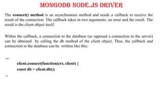 MongoDB Node.js Driver
The connect() method is an asynchronous method and needs a callback to receive the
result of the connection. The callback takes in two arguments: an error and the result. The
result is the client object itself.
Within the callback, a connection to the database (as opposed a connection to the server)
can be obtained by calling the db method of the client object. Thus, the callback and
connection to the database can be written like this:
...
client.connect(function(err, client) {
const db = client.db();
..
 