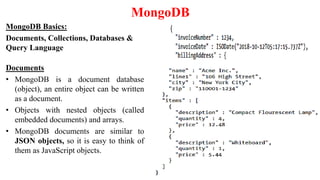 MongoDB
MongoDB Basics:
Documents, Collections, Databases &
Query Language
Documents
• MongoDB is a document database
(object), an entire object can be written
as a document.
• Objects with nested objects (called
embedded documents) and arrays.
• MongoDB documents are similar to
JSON objects, so it is easy to think of
them as JavaScript objects.
 