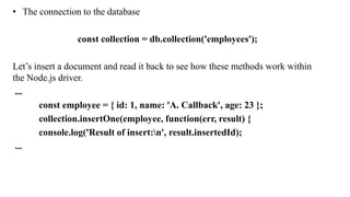 • The connection to the database
const collection = db.collection('employees');
Let’s insert a document and read it back to see how these methods work within
the Node.js driver.
...
const employee = { id: 1, name: 'A. Callback', age: 23 };
collection.insertOne(employee, function(err, result) {
console.log('Result of insert:n', result.insertedId);
...
 