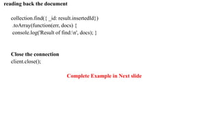 reading back the document
collection.find({ _id: result.insertedId})
.toArray(function(err, docs) {
console.log('Result of find:n', docs); }
Close the connection
client.close();
Complete Example in Next slide
 