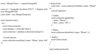 const { MongoClient } = require('mongodb');
const uri = "mongodb://localhost:27017"; // Replace with
your MongoDB URI
const client = new MongoClient(uri);
async function run() {
try {
await client.connect();
const database = client.db("shop");
const collection = database.collection("products");
// Create (Insert)
await collection.insertOne({ name: "Phone", price: 699
});
// Read (Find)
const item = await collection.findOne({ name: "Phone"
});
console.log(item);
// Update
await collection.updateOne(
{ name: "Phone" },
{ $set: { price: 749 } }
);
// Delete
await collection.deleteOne({ name: "Phone" });
} finally {
await client.close();
}
}
run().catch(console.dir);
 