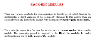 Back-End Modules
• There are various standards for modularization in JavaScript, of which Node.js has
implemented a slight variation of the CommonJS standard. In this system, there are
essentially two key elements to interact with the module system: require and exports.
• The require() element is a function that can be used to import symbols from another
module. The parameter passed to require() is the ID of the module. In Node's
implementation, the ID is the name of the module.
 
