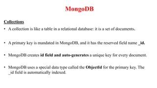 MongoDB
Collections
• A collection is like a table in a relational database: it is a set of documents.
• A primary key is mandated in MongoDB, and it has the reserved field name _id.
• MongoDB creates id field and auto-generates a unique key for every document.
• MongoDB uses a special data type called the ObjectId for the primary key. The
_id field is automatically indexed.
 