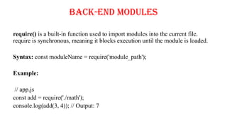 Back-End Modules
require() is a built-in function used to import modules into the current file.
require is synchronous, meaning it blocks execution until the module is loaded.
Syntax: const moduleName = require('module_path');
Example:
// app.js
const add = require('./math');
console.log(add(3, 4)); // Output: 7
 