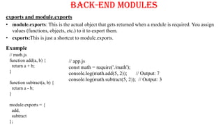Back-End Modules
exports and module.exports
• module.exports: This is the actual object that gets returned when a module is required. You assign
values (functions, objects, etc.) to it to export them.
• exports:This is just a shortcut to module.exports.
Example
// math.js
function add(a, b) {
return a + b;
}
function subtract(a, b) {
return a - b;
}
module.exports = {
add,
subtract
};
// app.js
const math = require('./math');
console.log(math.add(5, 2)); // Output: 7
console.log(math.subtract(5, 2)); // Output: 3
 