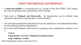 Front-End Modules and Webpack
• A front-end module is a JavaScript file (or a group of files like HTML, CSS, images,
etc.) that encapsulates some functionality of the web app.
• Tools such as Webpack and Browserify, for dependencies can be defined using
statements equivalent to require() that we used in Node.js.
• The tools then automatically determines not just the application’s own dependent modules,
but also third-party library dependencies
• Let’s first install Webpack, which comes as a package and a command line interface to run
it.
$ cd ui
$ npm install --save-dev webpack@4 webpack-cli@3
$ npx webpack –version
This should print out the version like 4.23.1.
 