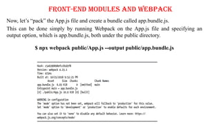 Front-End Modules and Webpack
Now, let’s “pack” the App.js file and create a bundle called app.bundle.js.
This can be done simply by running Webpack on the App.js file and specifying an
output option, which is app.bundle.js, both under the public directory.
$ npx webpack public/App.js --output public/app.bundle.js
 