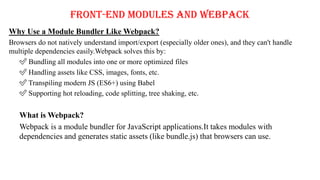 Front-End Modules and Webpack
Why Use a Module Bundler Like Webpack?
Browsers do not natively understand import/export (especially older ones), and they can't handle
multiple dependencies easily.Webpack solves this by:
✅ Bundling all modules into one or more optimized files
✅ Handling assets like CSS, images, fonts, etc.
✅ Transpiling modern JS (ES6+) using Babel
✅ Supporting hot reloading, code splitting, tree shaking, etc.
What is Webpack?
Webpack is a module bundler for JavaScript applications.It takes modules with
dependencies and generates static assets (like bundle.js) that browsers can use.
 