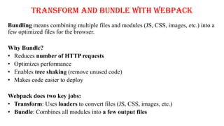 Transform and Bundle with Webpack
Bundling means combining multiple files and modules (JS, CSS, images, etc.) into a
few optimized files for the browser.
Why Bundle?
• Reduces number of HTTP requests
• Optimizes performance
• Enables tree shaking (remove unused code)
• Makes code easier to deploy
Webpack does two key jobs:
• Transform: Uses loaders to convert files (JS, CSS, images, etc.)
• Bundle: Combines all modules into a few output files
 