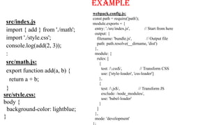 src/index.js
import { add } from './math';
import './style.css';
console.log(add(2, 3));
:
Example
src/math.js:
export function add(a, b) {
return a + b;
}
src/style.css:
body {
background-color: lightblue;
}
webpack.config.js:
const path = require('path');
module.exports = {
entry: './src/index.js', // Start from here
output: {
filename: 'bundle.js', // Output file
path: path.resolve(__dirname, 'dist')
},
module: {
rules: [
{
test: /.css$/, // Transform CSS
use: ['style-loader', 'css-loader']
},
{
test: /.js$/, // Transform JS
exclude: /node_modules/,
use: 'babel-loader'
}
]
},
mode: 'development'
};
 