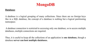MongoDB
Databases
A database is a logical grouping of many collections. Since there are no foreign keys
like in a SQL database, the concept of a database is nothing but a logical partitioning
namespace.
A database connection is restricted to accessing only one database, so to access multiple
databases, multiple connections are required.
Thus, it is useful to keep all the collections of an application in one database, though a
database server can host multiple databases.
 