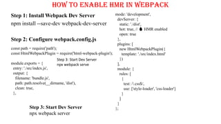 How to Enable HMR in Webpack
Step 1: Install Webpack Dev Server
npm install --save-dev webpack-dev-server
Step 2: Configure webpack.config.js
const path = require('path');
const HtmlWebpackPlugin = require('html-webpack-plugin');
module.exports = {
entry: './src/index.js',
output: {
filename: 'bundle.js',
path: path.resolve(__dirname, 'dist'),
clean: true,
},
mode: 'development',
devServer: {
static: './dist',
hot: true, // 🔥 HMR enabled
open: true
},
plugins: [
new HtmlWebpackPlugin({
template: './src/index.html'
})
],
module: {
rules: [
{
test: /.css$/,
use: ['style-loader', 'css-loader']
}
]
}
};
Step 3: Start Dev Server
npx webpack serve
Step 3: Start Dev Server
npx webpack server
 