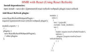 HMR with React (Using React Refresh)
Install dependencies:
npm install --save-dev @pmmmwh/react-refresh-webpack-plugin react-refresh
Add React Refresh plugin:
const ReactRefreshWebpackPlugin =
require('@pmmmwh/react-refresh-webpack-plugin');
module.exports = {
// ...
plugins: [
new ReactRefreshWebpackPlugin(),
// other plugins
],
module: {
rules: [
{
test: /.(js|jsx)$/,
exclude: /node_modules/,
use: [
{
loader: require.resolve('babel-loader'),
options: {
plugins: [require.resolve('react-
refresh/babel')]
} }
]
}
]
} };
 