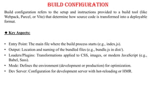 Build Configuration
Build configuration refers to the setup and instructions provided to a build tool (like
Webpack, Parcel, or Vite) that determine how source code is transformed into a deployable
format.
🔹 Key Aspects:
• Entry Point: The main file where the build process starts (e.g., index.js).
• Output: Location and naming of the bundled files (e.g., bundle.js in dist/).
• Loaders/Plugins: Transformations applied to CSS, images, or modern JavaScript (e.g.,
Babel, Sass).
• Mode: Defines the environment (development or production) for optimization.
• Dev Server: Configuration for development server with hot-reloading or HMR.
 