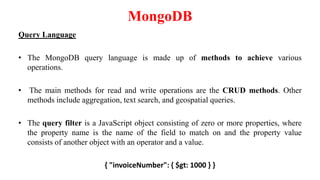 MongoDB
Query Language
• The MongoDB query language is made up of methods to achieve various
operations.
• The main methods for read and write operations are the CRUD methods. Other
methods include aggregation, text search, and geospatial queries.
• The query filter is a JavaScript object consisting of zero or more properties, where
the property name is the name of the field to match on and the property value
consists of another object with an operator and a value.
{ "invoiceNumber": { $gt: 1000 } }
 