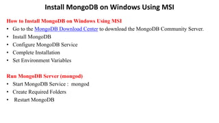 Install MongoDB on Windows Using MSI
How to Install MongoDB on Windows Using MSI
• Go to the MongoDB Download Center to download the MongoDB Community Server.
• Install MongoDB
• Configure MongoDB Service
• Complete Installation
• Set Environment Variables
Run MongoDB Server (mongod)
• Start MongoDB Service : mongod
• Create Required Folders
• Restart MongoDB
 
