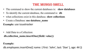 The Mongo Shell
• The command to show the current databases is: show databases
• To identify the current database, the command is: db
• what collections exist in this database. show collections
• Create a Database: use database_name
Example: use issuetracker
• Add Data to a Collection:
db.collection_name.insertOne({field: value})
Example:
db.employees.insertOne({ name: { first: 'John', last: 'Doe' }, age: 44 })
 