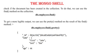 The Mongo Shell
check if the document has been created in the collection. To do that, we can use the
find() method on the collection.
db.employees.find()
To get a more legible output, we can use the pretty() method on the result of the find()
method: >
db.employees.find().pretty()
 