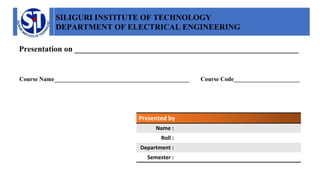 SILIGURI INSTITUTE OF TECHNOLOGY
DEPARTMENT OF ELECTRICAL ENGINEERING
Presentation on ________________________________________________________
Course Name_____________________________________________ Course Code______________________
Presented by
Name :
Roll :
Department :
Semester :
 