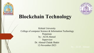 By : Ali H . Ahmed
Blockchain Technology
Kirkuk University
College of computer Science & Information Technology
Perpetrate
by : Ali H.Ahmed
Supervisor
Dr. Ahmed Chalak Shakir
12-November-2023
 