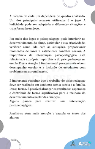 A escolha de cada um dependerá do quadro analisado.
Um dos principais recursos utilizados é o jogo. A
ludicidade pode ser adaptada a diferentes situações e
transformada em jogo.
Por meio dos jogos o psicopedagogo pode interferir no
desenvolvimento do aluno, estimular a sua criatividade,
verificar como lida com as situações, proporcionar
momentos de lazer e estabelecer contatos sociais. A
importância da intervenção psicopedagógica está
relacionada a própria importância do psicopedagogo na
escola. E esta atuação é fundamental para garantir o bom
desempenho escolar e a inclusão de estudantes com
problemas na aprendizagem.
É importante ressaltar que o trabalho do psicopedagogo
deve ser realizado em conjunto com a escola e a família.
Dessa forma, é possível alcançar os resultados esperados
e contribuir de forma significativa para a melhora do
desenvolvimento escolar das crianças.
Alguns passos para realizar uma intervenção
psicopedagógica:
Analisa-se com mais atenção e cautela os erros dos
alunos;
 