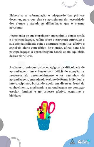 Elabora-se a reformulação e adequação das práticas
docentes, para que elas se aproximem da necessidade
dos alunos e atenda as dificuldades que o mesmo
apresenta;
Recomenda-se que o professor em conjunto com a escola
e o psicopedagogo, reflita sobre a estrutura curricular e
sua compatibilidade com a estrutura cognitiva, afetiva e
social do aluno com déficit de atenção, afinal para nós
psicopedagogos a aprendizagem baseia-se no equilíbrio
dessas estruturas.
Avalia-se o enfoque psicopedagógico da dificuldade de
aprendizagem em crianças com déficit de atenção, os
processos de desenvolvimento e os caminhos da
aprendizagem, entendendo o aluno de forma individual e
interdisciplinar, buscando apoio em diversas áreas do
conhecimento, analisando a aprendizagem no contexto
escolar, familiar e no aspecto afetivo, cognitivo e
biológico
 