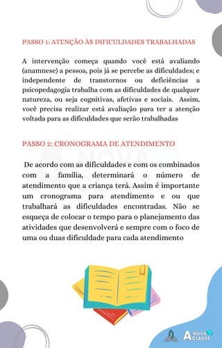 PASSO 2: CRONOGRAMA DE ATENDIMENTO
De acordo com as dificuldades e com os combinados
com a família, determinará o número de
atendimento que a criança terá. Assim é importante
um cronograma para atendimento e ou que
trabalhará as dificuldades encontradas. Não se
esqueça de colocar o tempo para o planejamento das
atividades que desenvolverá e sempre com o foco de
uma ou duas dificuldade para cada atendimento
PASSO 1: ATENÇÃO ÀS DIFICULDADES TRABALHADAS
A intervenção começa quando você está avaliando
(anamnese) a pessoa, pois já se percebe as dificuldades; e
independente de transtornos ou deficiências a
psicopedagogia trabalha com as dificuldades de qualquer
natureza, ou seja cognitivas, afetivas e sociais. Assim,
você precisa realizar está avaliação para ter a atenção
voltada para as dificuldades que serão trabalhadas
 