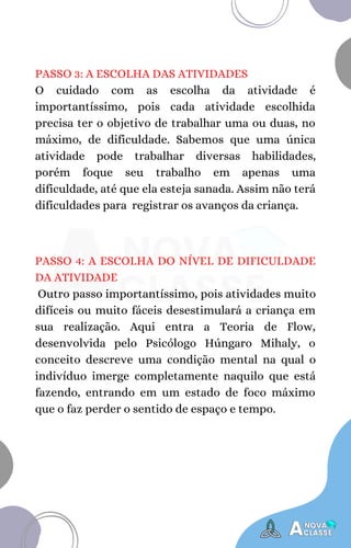 PASSO 3: A ESCOLHA DAS ATIVIDADES
O cuidado com as escolha da atividade é
importantíssimo, pois cada atividade escolhida
precisa ter o objetivo de trabalhar uma ou duas, no
máximo, de dificuldade. Sabemos que uma única
atividade pode trabalhar diversas habilidades,
porém foque seu trabalho em apenas uma
dificuldade, até que ela esteja sanada. Assim não terá
dificuldades para registrar os avanços da criança.
PASSO 4: A ESCOLHA DO NÍVEL DE DIFICULDADE
DA ATIVIDADE
Outro passo importantíssimo, pois atividades muito
difíceis ou muito fáceis desestimulará a criança em
sua realização. Aqui entra a Teoria de Flow,
desenvolvida pelo Psicólogo Húngaro Mihaly, o
conceito descreve uma condição mental na qual o
indivíduo imerge completamente naquilo que está
fazendo, entrando em um estado de foco máximo
que o faz perder o sentido de espaço e tempo.
 