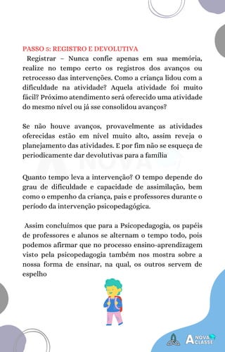 PASSO 5: REGISTRO E DEVOLUTIVA
Registrar – Nunca confie apenas em sua memória,
realize no tempo certo os registros dos avanços ou
retrocesso das intervenções. Como a criança lidou com a
dificuldade na atividade? Aquela atividade foi muito
fácil? Próximo atendimento será oferecido uma atividade
do mesmo nível ou já sse consolidou avanços?
Se não houve avanços, provavelmente as atividades
oferecidas estão em nível muito alto, assim reveja o
planejamento das atividades. E por fim não se esqueça de
periodicamente dar devolutivas para a família
Quanto tempo leva a intervenção? O tempo depende do
grau de dificuldade e capacidade de assimilação, bem
como o empenho da criança, pais e professores durante o
período da intervenção psicopedagógica.
Assim concluímos que para a Psicopedagogia, os papéis
de professores e alunos se alternam o tempo todo, pois
podemos afirmar que no processo ensino-aprendizagem
visto pela psicopedagogia também nos mostra sobre a
nossa forma de ensinar, na qual, os outros servem de
espelho
 