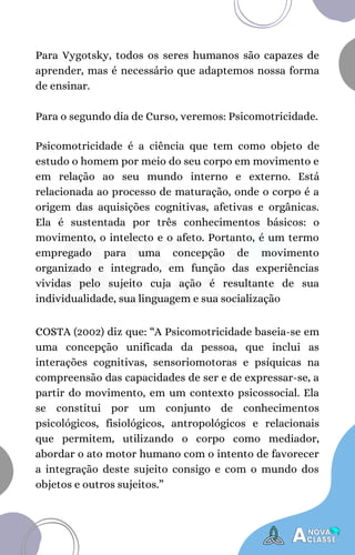 Para Vygotsky, todos os seres humanos são capazes de
aprender, mas é necessário que adaptemos nossa forma
de ensinar.
Para o segundo dia de Curso, veremos: Psicomotricidade.
Psicomotricidade é a ciência que tem como objeto de
estudo o homem por meio do seu corpo em movimento e
em relação ao seu mundo interno e externo. Está
relacionada ao processo de maturação, onde o corpo é a
origem das aquisições cognitivas, afetivas e orgânicas.
Ela é sustentada por três conhecimentos básicos: o
movimento, o intelecto e o afeto. Portanto, é um termo
empregado para uma concepção de movimento
organizado e integrado, em função das experiências
vividas pelo sujeito cuja ação é resultante de sua
individualidade, sua linguagem e sua socialização
COSTA (2002) diz que: “A Psicomotricidade baseia-se em
uma concepção unificada da pessoa, que inclui as
interações cognitivas, sensoriomotoras e psíquicas na
compreensão das capacidades de ser e de expressar-se, a
partir do movimento, em um contexto psicossocial. Ela
se constitui por um conjunto de conhecimentos
psicológicos, fisiológicos, antropológicos e relacionais
que permitem, utilizando o corpo como mediador,
abordar o ato motor humano com o intento de favorecer
a integração deste sujeito consigo e com o mundo dos
objetos e outros sujeitos.”
 