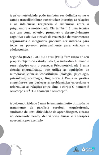 A psicomotricidade pode também ser definida como o
campo transdisciplinar que estuda e investiga as relações
e as influências recíprocas e sistémicas entre o
psiquismo e a motricidade. Ela também é uma técnica
que tem como objetivo promover o desenvolvimento
cognitivo e afetivo através da realização de movimentos
organizados e integrados, podendo ser indicada para
todas as pessoas, principalmente para crianças e
adolescentes.
Segundo JEAN-CLAUDE COSTE (1981), “Em razão de seu
próprio objeto de estudo, isto é, o indivíduo humano e
suas relações com o corpo, a Psicomotricidade é uma
ciência encruzilhada... que utiliza as aquisições de
numerosas ciências constituídas (biologia, psicologia,
psicanálise, sociologia, linguística...) Em sua prática
empenha-se em deslocar a problemática cartesiana e
reformular as relações entre alma e corpo: O homem é
seu corpo e NÃO - O homem e seu corpo”.
A psicomotricidade é uma ferramenta muito utilizada no
tratamento de paralisia cerebral, esquizofrenia,
síndrome de Rett, dificuldade de aprendizagem, atrasos
no desenvolvimento, deficiências físicas e alterações
neuronais, por exemplo.
 