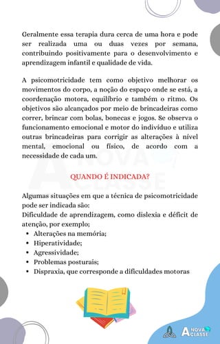 Geralmente essa terapia dura cerca de uma hora e pode
ser realizada uma ou duas vezes por semana,
contribuindo positivamente para o desenvolvimento e
aprendizagem infantil e qualidade de vida.
A psicomotricidade tem como objetivo melhorar os
movimentos do corpo, a noção do espaço onde se está, a
coordenação motora, equilíbrio e também o ritmo. Os
objetivos são alcançados por meio de brincadeiras como
correr, brincar com bolas, bonecas e jogos. Se observa o
funcionamento emocional e motor do indivíduo e utiliza
outras brincadeiras para corrigir as alterações à nível
mental, emocional ou físico, de acordo com a
necessidade de cada um.
QUANDO É INDICADA?
Alterações na memória;
Hiperatividade;
Agressividade;
Problemas posturais;
Dispraxia, que corresponde a dificuldades motoras
Algumas situações em que a técnica de psicomotricidade
pode ser indicada são:
Dificuldade de aprendizagem, como dislexia e déficit de
atenção, por exemplo;
 