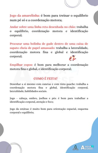 Jogo da amarelinha: é bom para treinar o equilíbrio
num pé só e a coordenação motora;
Andar sobre uma linha reta desenhada no chão: trabalha
o equilíbrio, coordenação motora e identificação
corporal;
Procurar uma bolinha de gude dentro de uma caixa de
sapato cheia de papel amassado: trabalha a lateralidade,
coordenação motora fina e global e identificação
corporal;
Empilhar copos: é bom para melhorar a coordenação
motora fina e global, e identificação corporal;
COMO É FEITA?
Desenhar a si mesmo com canetas e com tinta guache: trabalha a
coordenação motora fina e global, identificação corporal,
lateralidade, habilidades sociais.
Jogo - cabeça, ombro, joelhos e pés: é bom para trabalhar a
identificação corporal, atenção e foco;
Jogo da estátua: é muito bom para orientação espacial, esquema
corporal e equilíbrio;
 