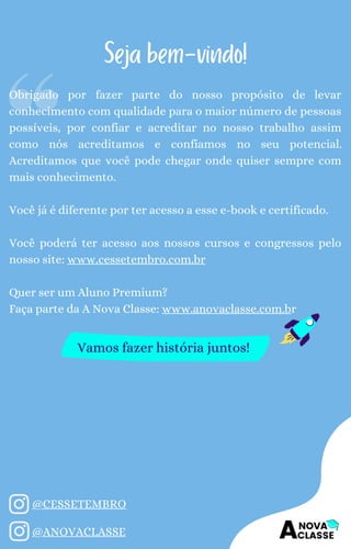 Obrigado por fazer parte do nosso propósito de levar
conhecimento com qualidade para o maior número de pessoas
possíveis, por confiar e acreditar no nosso trabalho assim
como nós acreditamos e confiamos no seu potencial.
Acreditamos que você pode chegar onde quiser sempre com
mais conhecimento.
Você já é diferente por ter acesso a esse e-book e certificado.
Você poderá ter acesso aos nossos cursos e congressos pelo
nosso site: www.cessetembro.com.br
Quer ser um Aluno Premium?
Faça parte da A Nova Classe: www.anovaclasse.com.br
Seja bem-vindo!
Vamos fazer história juntos!
@CESSETEMBRO
@ANOVACLASSE
 