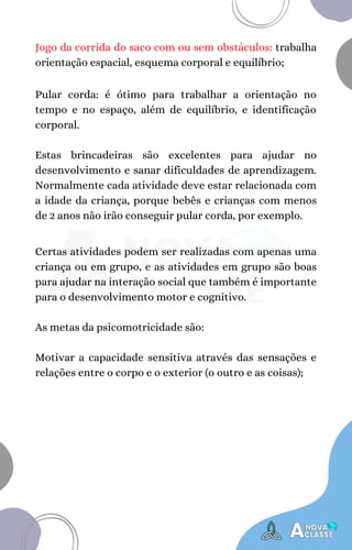 Jogo da corrida do saco com ou sem obstáculos: trabalha
orientação espacial, esquema corporal e equilíbrio;
Pular corda: é ótimo para trabalhar a orientação no
tempo e no espaço, além de equilíbrio, e identificação
corporal.
Estas brincadeiras são excelentes para ajudar no
desenvolvimento e sanar dificuldades de aprendizagem.
Normalmente cada atividade deve estar relacionada com
a idade da criança, porque bebês e crianças com menos
de 2 anos não irão conseguir pular corda, por exemplo.
Certas atividades podem ser realizadas com apenas uma
criança ou em grupo, e as atividades em grupo são boas
para ajudar na interação social que também é importante
para o desenvolvimento motor e cognitivo.
As metas da psicomotricidade são:
Motivar a capacidade sensitiva através das sensações e
relações entre o corpo e o exterior (o outro e as coisas);
 