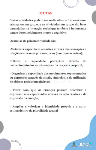 METAS
Certas atividades podem ser realizadas com apenas uma
criança ou em grupo, e as atividades em grupo são boas
para ajudar na interação social que também é importante
para o desenvolvimento motor e cognitivo.
As metas da psicomotricidade são:
-Motivar a capacidade sensitiva através das sensações e
relações entre o corpo e o exterior (o outro e as coisas);
Cultivar a capacidade perceptiva através do
conhecimento dos movimentos e da resposta corporal;
- Organizar a capacidade dos movimentos representados
ou expressos através de sinais, símbolos, e da utilização
de objetos reais e imaginários;
- Fazer com que as crianças possam descobrir e
expressar suas capacidades, através da ação criativa e da
expressão da emoção;
- Ampliar e valorizar a identidade própria e a auto-
estima dentro da pluralidade grupal
 