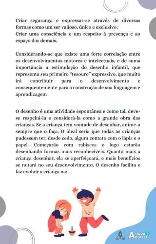 O desenho é uma atividade espontânea e como tal, deve-
se respeitá-la e considerá-la como a grande obra das
crianças. Se a criança tem vontade de desenhar, anime-a
sempre que o faça. O ideal seria que todas as crianças
pudessem ter, desde cedo, algum contato com o lápis e o
papel. Começarão com rabiscos e logo estarão
desenhando formas mais reconhecíveis. Quanto mais a
criança desenhar, ela se aperfeiçoará, e mais benefícios
se notará no seu desenvolvimento. O desenho facilita e
faz evoluir a criança na:
Criar segurança e expressar-se através de diversas
formas como um ser valioso, único e exclusivo;
Criar uma consciência e um respeito à presença e ao
espaço dos demais.
Considerando-se que existe uma forte correlação entre
os desenvolvimentos motores e intelectuais, e de suma
importância a estimulação do desenho infantil, que
representa seu primeiro “tesouro” expressivo, que muito
irá contribuir para o desenvolvimento e
consequentemente para a construção de sua linguagem e
aprendizagem
 
