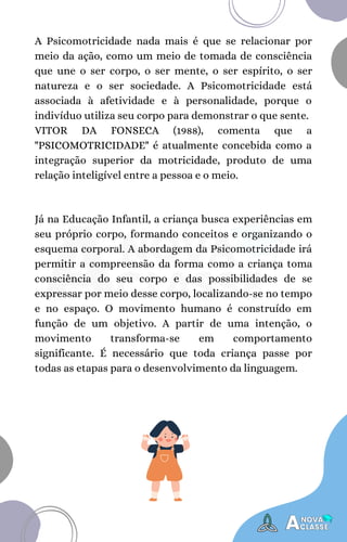 A Psicomotricidade nada mais é que se relacionar por
meio da ação, como um meio de tomada de consciência
que une o ser corpo, o ser mente, o ser espírito, o ser
natureza e o ser sociedade. A Psicomotricidade está
associada à afetividade e à personalidade, porque o
indivíduo utiliza seu corpo para demonstrar o que sente.
VITOR DA FONSECA (1988), comenta que a
"PSICOMOTRICIDADE" é atualmente concebida como a
integração superior da motricidade, produto de uma
relação inteligível entre a pessoa e o meio.
Já na Educação Infantil, a criança busca experiências em
seu próprio corpo, formando conceitos e organizando o
esquema corporal. A abordagem da Psicomotricidade irá
permitir a compreensão da forma como a criança toma
consciência do seu corpo e das possibilidades de se
expressar por meio desse corpo, localizando-se no tempo
e no espaço. O movimento humano é construído em
função de um objetivo. A partir de uma intenção, o
movimento transforma-se em comportamento
significante. É necessário que toda criança passe por
todas as etapas para o desenvolvimento da linguagem.
 