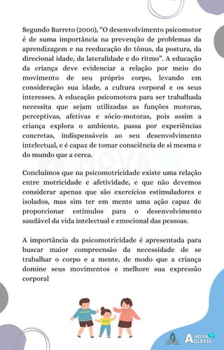Segundo Barreto (2000), “O desenvolvimento psicomotor
é de suma importância na prevenção de problemas da
aprendizagem e na reeducação do tônus, da postura, da
direcional idade, da lateralidade e do ritmo”. A educação
da criança deve evidenciar a relação por meio do
movimento de seu próprio corpo, levando em
consideração sua idade, a cultura corporal e os seus
interesses. A educação psicomotora para ser trabalhada
necessita que sejam utilizadas as funções motoras,
perceptivas, afetivas e sócio-motoras, pois assim a
criança explora o ambiente, passa por experiências
concretas, indispensáveis ao seu desenvolvimento
intelectual, e é capaz de tomar consciência de si mesma e
do mundo que a cerca.
Concluímos que na psicomotricidade existe uma relação
entre motricidade e afetividade, e que não devemos
considerar apenas que são exercícios estimuladores e
isolados, mas sim ter em mente uma ação capaz de
proporcionar estímulos para o desenvolvimento
saudável da vida intelectual e emocional das pessoas.
A importância da psicomotricidade é apresentada para
buscar maior compreensão da necessidade de se
trabalhar o corpo e a mente, de modo que a criança
domine seus movimentos e melhore sua expressão
corporal
 