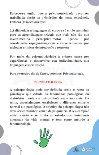 Percebe-se então que a psicomotricidade deve ser
trabalhada desde os primórdios de nossa existência,
Fonseca (1996) coloca que:
(...) alfabetizar a linguagem do corpo e só então caminhar
para as aprendizagens triviais que mais não são que
investimentos perceptivo-motor ligados por
coordenadas espaços-temporais e correlacionados por
melodias rítmicas de integração e resposta.
Por meio da psicomotricidade a criança passa por
experiências e desenvolve sua individualidade, sua
linguagem e socialização.
Para o terceiro dia de Curso, veremos: Psicopatologia.
PSICOPATOLOGIA
A psicopatologia pode ser definida como o ramo da
psicologia que estuda os fenômenos patológicos ou
distúrbios mentais e outros fenômenos anormais. Ela
tenta, especialmente, estabelecer a diferença entre o
normal e o patológico. O objetivo da psicopatologia não
deve ser confundido com o da psiquiatria. O seu campo é
mais restrito e se limita ao estudo dos fenômenos
anormais da vida mental e tem como método a
fenomenologia
 