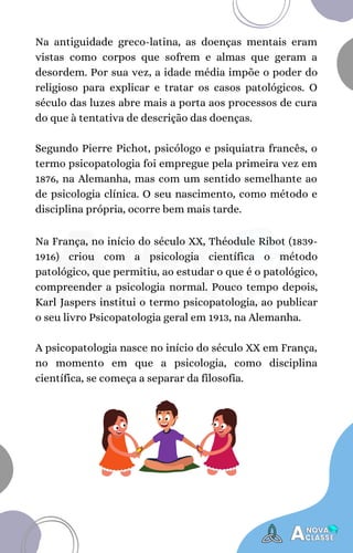 Na França, no início do século XX, Théodule Ribot (1839-
1916) criou com a psicologia científica o método
patológico, que permitiu, ao estudar o que é o patológico,
compreender a psicologia normal. Pouco tempo depois,
Karl Jaspers institui o termo psicopatologia, ao publicar
o seu livro Psicopatologia geral em 1913, na Alemanha.
A psicopatologia nasce no início do século XX em França,
no momento em que a psicologia, como disciplina
científica, se começa a separar da filosofia.
Na antiguidade greco-latina, as doenças mentais eram
vistas como corpos que sofrem e almas que geram a
desordem. Por sua vez, a idade média impõe o poder do
religioso para explicar e tratar os casos patológicos. O
século das luzes abre mais a porta aos processos de cura
do que à tentativa de descrição das doenças.
Segundo Pierre Pichot, psicólogo e psiquiatra francês, o
termo psicopatologia foi empregue pela primeira vez em
1876, na Alemanha, mas com um sentido semelhante ao
de psicologia clínica. O seu nascimento, como método e
disciplina própria, ocorre bem mais tarde.
 