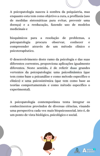 A psicopatologia nasceu à sombra da psiquiatria, mas
enquanto esta tem como objetivo a cura, a profilaxia (uso
de medidas sistemáticas para evitar, prevenir uma
doença) e a reeducação, fazendo uso de modelos
medicinais e
bioquímicos para a resolução de problemas, a
psicopatologia procura observar, conhecer e
compreender através de um método clínico e
psicoterapêutico.
O desenvolvimento deste ramo da psicologia e das suas
diferentes correntes, proporciona aplicações igualmente
diferentes. Neste sentido, é de referir duas grandes
vertentes da psicopatologia: uma psicodinâmica (que
tem como base a psicanálise e como método específico o
clínico) e uma psicosistémica (que tem como base as
teorias comportamentais e como método específico o
experimental).
A psicopatologia contemporânea tenta integrar os
conhecimentos provindos de diversas ciências, visando
uma perspectiva cada vez mais biopsicossocial, isto é, de
um ponto de vista biológico, psicológico e social.
 