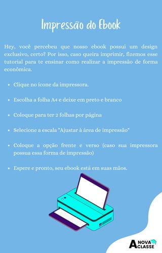 Clique no ícone da impressora.
Escolha a folha A4 e deixe em preto e branco
Coloque para ter 2 folhas por página
Selecione a escala "Ajustar à área de impressão"
Coloque a opção frente e verso (caso sua impressora
possua essa forma de impressão)
Espere e pronto, seu ebook está em suas mãos.
Hey, você percebeu que nosso ebook possui um design
exclusivo, certo? Por isso, caso queira imprimir, fizemos esse
tutorial para te ensinar como realizar a impressão de forma
econômica.
Impressão do Ebook
 