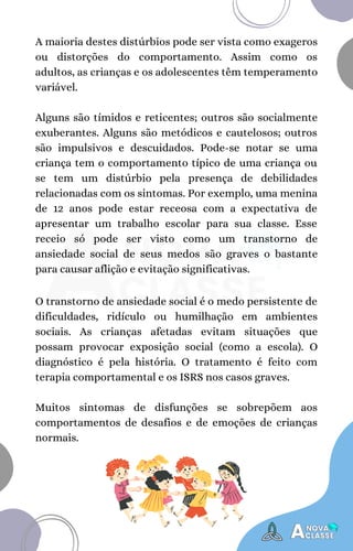 A maioria destes distúrbios pode ser vista como exageros
ou distorções do comportamento. Assim como os
adultos, as crianças e os adolescentes têm temperamento
variável.
Alguns são tímidos e reticentes; outros são socialmente
exuberantes. Alguns são metódicos e cautelosos; outros
são impulsivos e descuidados. Pode-se notar se uma
criança tem o comportamento típico de uma criança ou
se tem um distúrbio pela presença de debilidades
relacionadas com os sintomas. Por exemplo, uma menina
de 12 anos pode estar receosa com a expectativa de
apresentar um trabalho escolar para sua classe. Esse
receio só pode ser visto como um transtorno de
ansiedade social de seus medos são graves o bastante
para causar aflição e evitação significativas.
O transtorno de ansiedade social é o medo persistente de
dificuldades, ridículo ou humilhação em ambientes
sociais. As crianças afetadas evitam situações que
possam provocar exposição social (como a escola). O
diagnóstico é pela história. O tratamento é feito com
terapia comportamental e os ISRS nos casos graves.
Muitos sintomas de disfunções se sobrepõem aos
comportamentos de desafios e de emoções de crianças
normais.
 