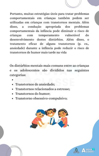Transtornos de ansiedade;
Transtornos relacionados a estresse;
Transtornos do humor;
Transtorno obsessivo-compulsivo;
Os distúrbios mentais mais comuns entre as crianças
e os adolescentes são divididos nas seguintes
categorias:
Portanto, muitas estratégias úteis para tratar problemas
comportamentais em crianças também podem ser
utilizadas em crianças com transtornos mentais. Além
disso, a condução apropriada dos problemas
comportamentais da infância pode diminuir o risco de
crianças com temperamento vulnerável do
desenvolvimento destes distúrbios. Além disso, o
tratamento eficaz de alguns transtornos (p. ex.,
ansiedade) durante a infância pode reduzir o risco de
transtornos de humor mais tarde na vida
 